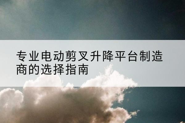 孝昌电动剪叉升降平台厂家-专业电动剪叉升降平台制造商的选择指南