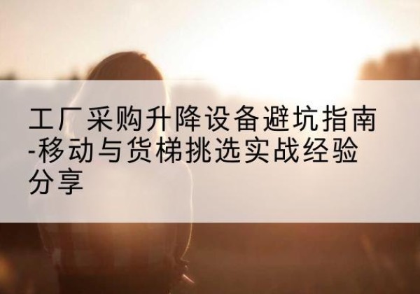 孝昌移动式升降机怎么选-工厂采购升降设备避坑指南-移动与货梯挑选实战经验分享
