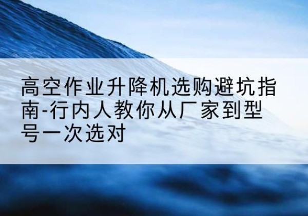孝昌升降平台厂家-高空作业升降机选购避坑指南-行内人教你从厂家到型号一次选对