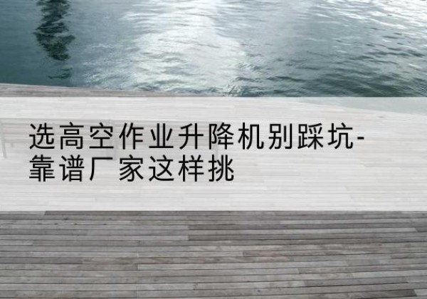 孝昌剪叉式升降机厂家-选高空作业升降机别踩坑-靠谱厂家这样挑