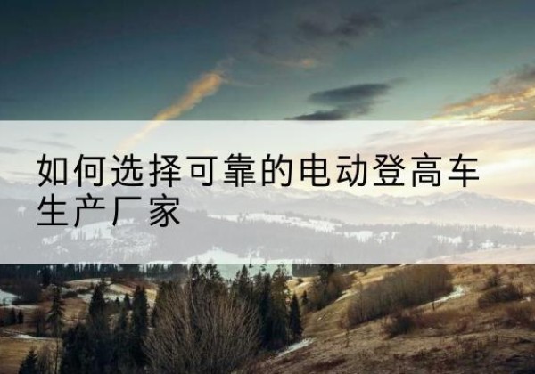 孝昌电动登高车厂家-如何选择可靠的电动登高车生产厂家