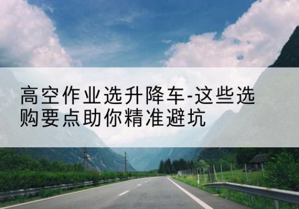 孝昌升降车厂家-高空作业选升降车-这些选购要点助你*避坑