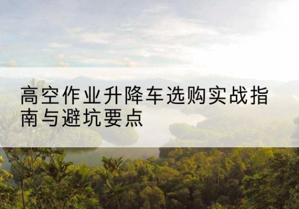 孝昌升降车怎么选-高空作业升降车选购实战指南与避坑要点