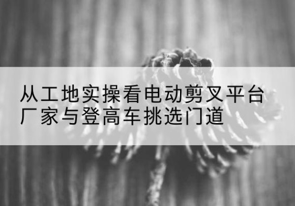 孝昌电动剪叉升降平台厂家-从工地实操看电动剪叉平台厂家与登高车挑选门道