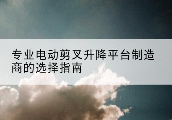 孝昌电动剪叉升降平台厂家-专业电动剪叉升降平台制造商的选择指南