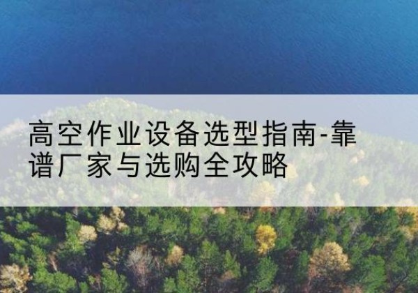 孝昌升降车厂家-高空作业设备选型指南-靠谱厂家与选购全攻略