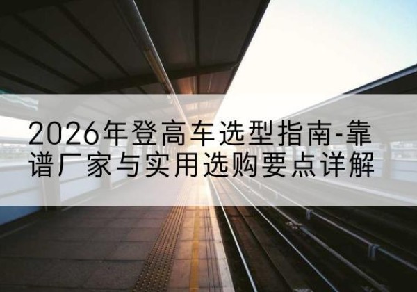 孝昌登高车厂家推荐-2026年登高车选型指南-靠谱厂家与实用选购要点详解
